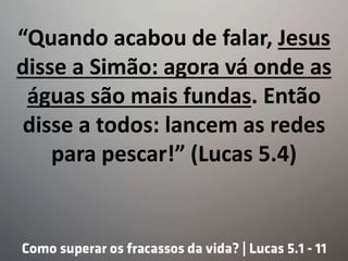 “Quando acabou de falar, Jesus
disse a Simão: agora vá onde as
águas são mais fundas. Então
disse a todos: lancem as redes
para pescar!” (Lucas 5.4)
 
