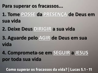 Para superar os fracassos...
1. Tome POSSE da PRESENÇA de Deus em
sua vida
2. Deixe Deus DIRIGIR a sua vida
3. Aguarde pelo AGIR de Deus em sua
vida
4. Comprometa-se em SEGUIR a JESUS
por toda sua vida
 