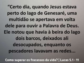 “Certo dia, quando Jesus estava
perto do lago de Genesaré, uma
multidão se apertava em volta
dele para ouvir a Palavra de Deus.
Ele notou que havia à beira do lago
dois barcos, deixados ali
desocupados, enquanto os
pescadores lavavam as redes...
 