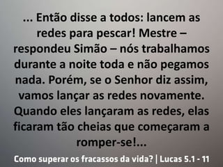 ... Então disse a todos: lancem as
redes para pescar! Mestre –
respondeu Simão – nós trabalhamos
durante a noite toda e não pegamos
nada. Porém, se o Senhor diz assim,
vamos lançar as redes novamente.
Quando eles lançaram as redes, elas
ficaram tão cheias que começaram a
romper-se!...
 
