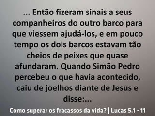 ... Então fizeram sinais a seus
companheiros do outro barco para
que viessem ajudá-los, e em pouco
tempo os dois barcos estavam tão
cheios de peixes que quase
afundaram. Quando Simão Pedro
percebeu o que havia acontecido,
caiu de joelhos diante de Jesus e
disse:...
 