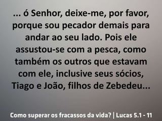 ... ó Senhor, deixe-me, por favor,
porque sou pecador demais para
andar ao seu lado. Pois ele
assustou-se com a pesca, como
também os outros que estavam
com ele, inclusive seus sócios,
Tiago e João, filhos de Zebedeu...
 