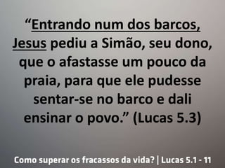 “Entrando num dos barcos,
Jesus pediu a Simão, seu dono,
que o afastasse um pouco da
praia, para que ele pudesse
sentar-se no barco e dali
ensinar o povo.” (Lucas 5.3)
 
