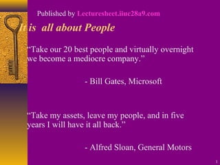 1 
Published by Lecturesheet.iiuc28a9.com 
It is all about People 
“Take our 20 best people and virtually overnight 
we become a mediocre company.” 
- Bill Gates, Microsoft 
“Take my assets, leave my people, and in five 
years I will have it all back.” 
- Alfred Sloan, General Motors 
 