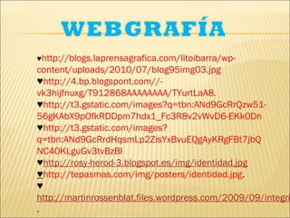 ♥http://blogs.laprensagrafica.com/litoibarra/wp-
content/uploads/2010/07/blog95img03.jpg
♥http://4.bp.blogspont.com//-
vk3hijfnuxg/T912868AAAAAAAA/TYurtLaA8.
♥http://t3.gstatic.com/images?q=tbn:ANd9GcRrQzw51-
56gKAbX9pOfkRDDpm7hdx1_Fc3R8v2vWvD6-EKk0Dn
♥http://t3.gstatic.com/images?
q=tbn:ANd9GcRrdHqsmLp2ZisYxBvuEQgAyKRgFBt7jbQ
NC40KLguGv3tvBzBI
♥http://rosy-herod-3.blogspot.es/img/identidad.jpg
♥http://tepasmas.com/img/posters/identidad.jpg.
♥
http://martinrossenblat.files.wordpress.com/2009/09/integri
.
 