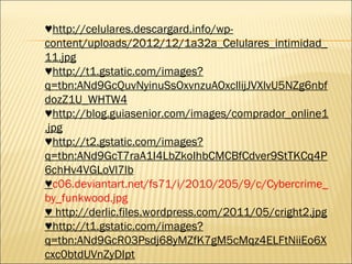 ♥http://celulares.descargard.info/wp-
content/uploads/2012/12/1a32a_Celulares_intimidad_
11.jpg
♥http://t1.gstatic.com/images?
q=tbn:ANd9GcQuvNyinuSsOxvnzuAOxcllijJVXlvU5NZg6nbf
dozZ1U_WHTW4
♥http://blog.guiasenior.com/images/comprador_online1
.jpg
♥http://t2.gstatic.com/images?
q=tbn:ANd9GcT7raA1I4LbZkoIhbCMCBfCdver9StTKCq4P
6chHv4VGLoVl7lb
♥c06.deviantart.net/fs71/i/2010/205/9/c/Cybercrime_
by_funkwood.jpg
♥ http://derlic.files.wordpress.com/2011/05/cright2.jpg
♥http://t1.gstatic.com/images?
q=tbn:ANd9GcR03Psdj68yMZfK7gM5cMqz4ELFtNiiEo6X
cxc0btdUVnZyDIpt
 