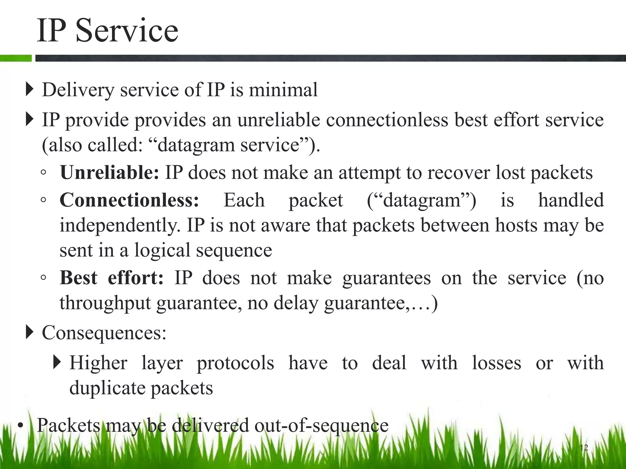 IP Service
 Delivery service of IP is minimal
 IP provide provides an unreliable connectionless best effort service
(also called: “datagram service”).
◦ Unreliable: IP does not make an attempt to recover lost packets
◦ Connectionless: Each packet (“datagram”) is handled
independently. IP is not aware that packets between hosts may be
sent in a logical sequence
◦ Best effort: IP does not make guarantees on the service (no
throughput guarantee, no delay guarantee,…)
 Consequences:
 Higher layer protocols have to deal with losses or with
duplicate packets
• Packets may be delivered out-of-sequence
12
 