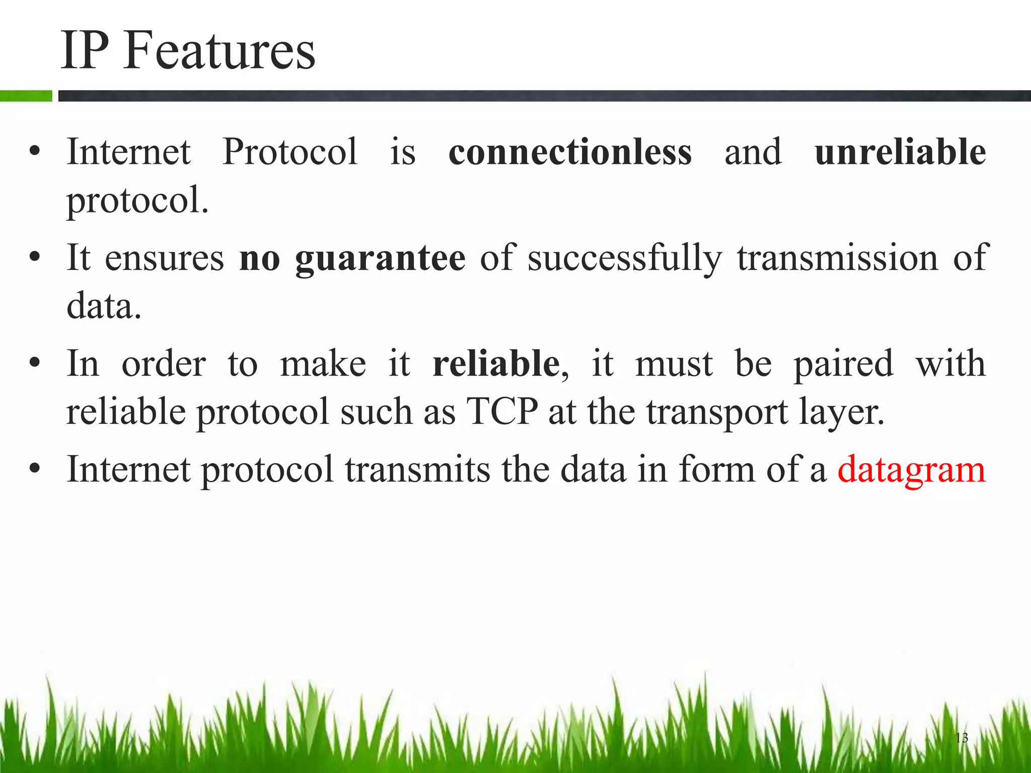 IP Features
• Internet Protocol is connectionless and unreliable
protocol.
• It ensures no guarantee of successfully transmission of
data.
• In order to make it reliable, it must be paired with
reliable protocol such as TCP at the transport layer.
• Internet protocol transmits the data in form of a datagram
13
 