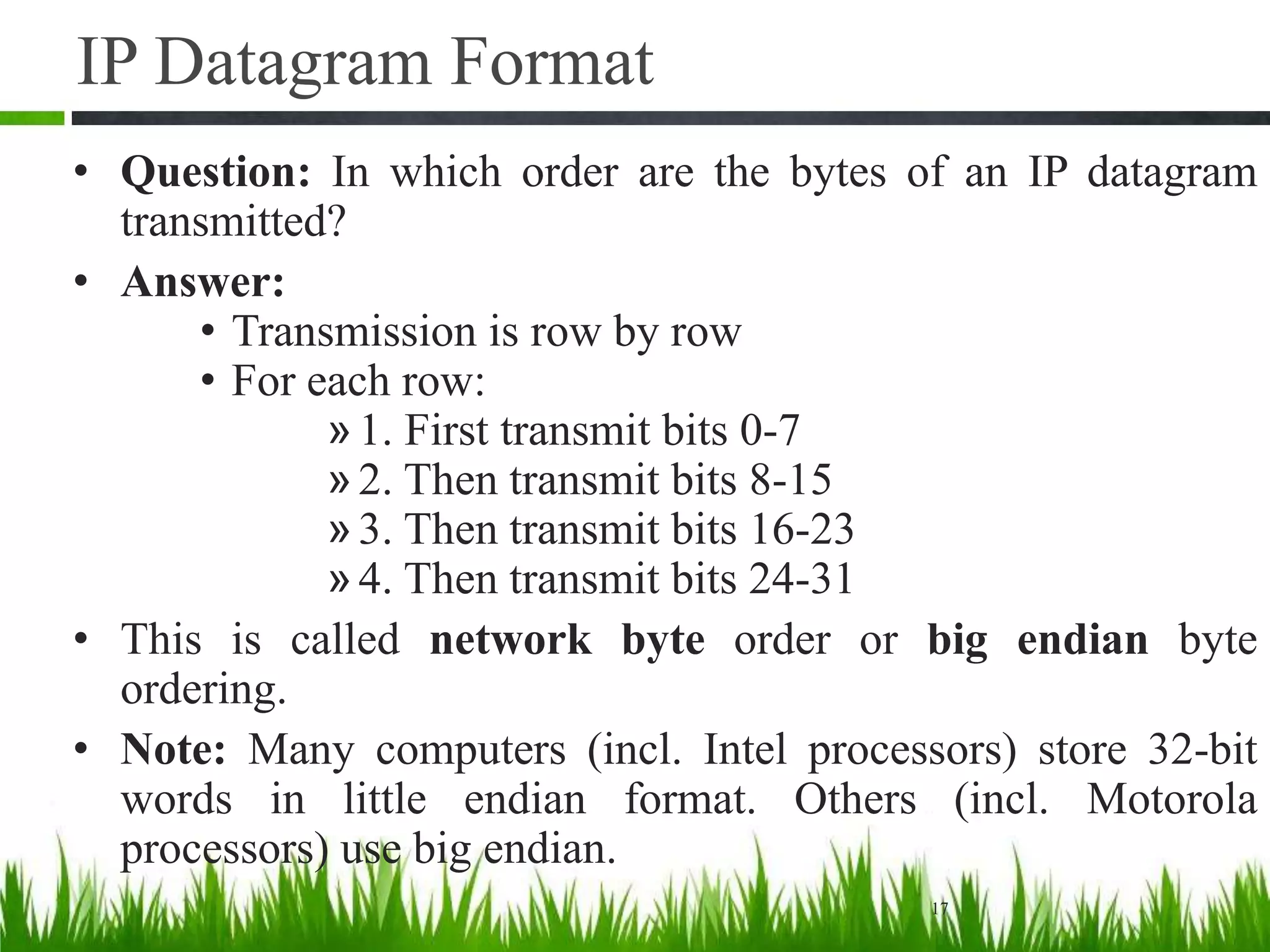 IP Datagram Format
• Question: In which order are the bytes of an IP datagram
transmitted?
• Answer:
• Transmission is row by row
• For each row:
»1. First transmit bits 0-7
»2. Then transmit bits 8-15
»3. Then transmit bits 16-23
»4. Then transmit bits 24-31
• This is called network byte order or big endian byte
ordering.
• Note: Many computers (incl. Intel processors) store 32-bit
words in little endian format. Others (incl. Motorola
processors) use big endian.
17
 