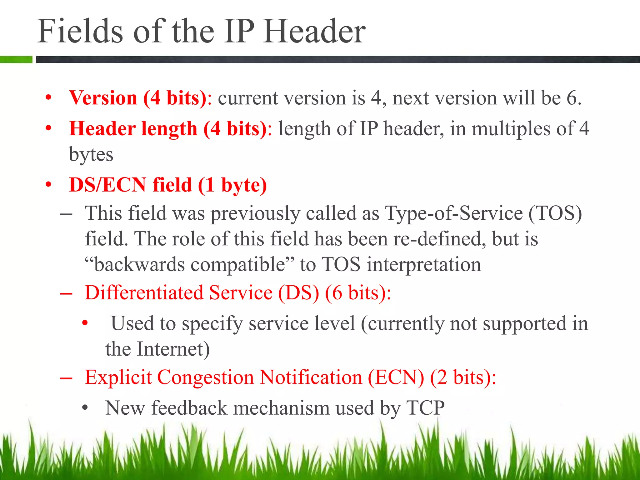 Fields of the IP Header
• Version (4 bits): current version is 4, next version will be 6.
• Header length (4 bits): length of IP header, in multiples of 4
bytes
• DS/ECN field (1 byte)
– This field was previously called as Type-of-Service (TOS)
field. The role of this field has been re-defined, but is
“backwards compatible” to TOS interpretation
– Differentiated Service (DS) (6 bits):
• Used to specify service level (currently not supported in
the Internet)
– Explicit Congestion Notification (ECN) (2 bits):
• New feedback mechanism used by TCP
 