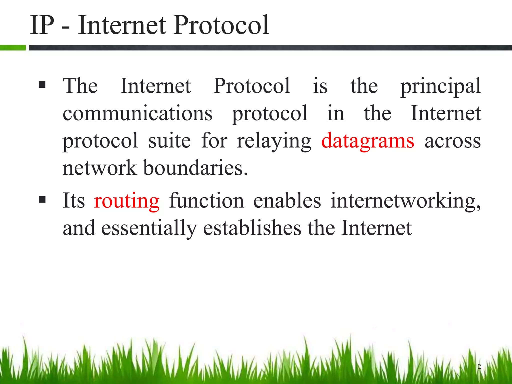 IP - Internet Protocol
 The Internet Protocol is the principal
communications protocol in the Internet
protocol suite for relaying datagrams across
network boundaries.
 Its routing function enables internetworking,
and essentially establishes the Internet
2
 