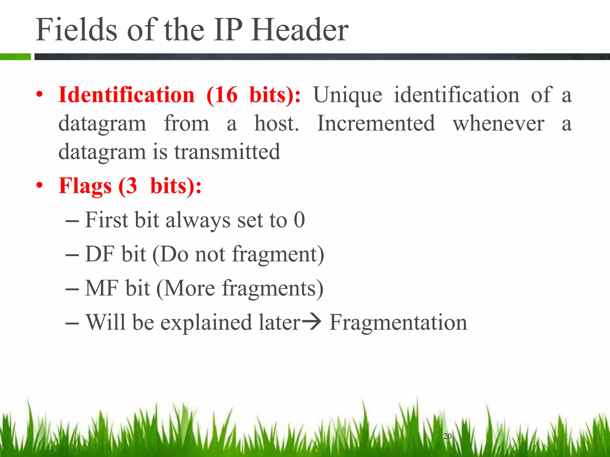 Fields of the IP Header
• Identification (16 bits): Unique identification of a
datagram from a host. Incremented whenever a
datagram is transmitted
• Flags (3 bits):
– First bit always set to 0
– DF bit (Do not fragment)
– MF bit (More fragments)
– Will be explained later Fragmentation
20
 
