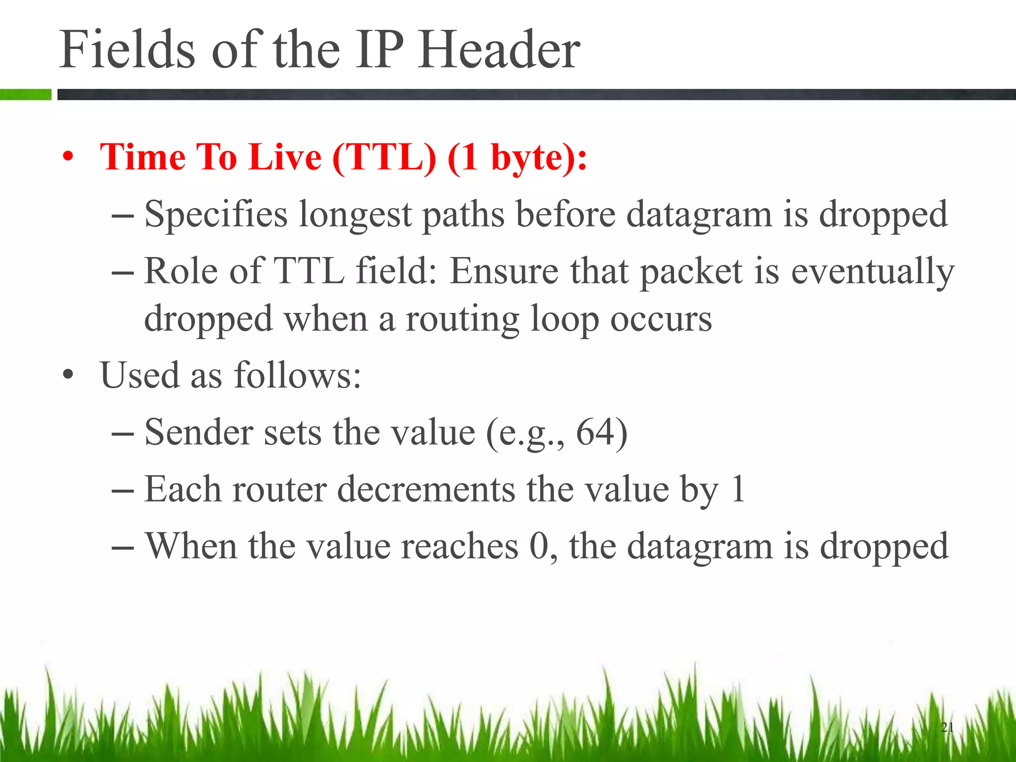 Fields of the IP Header
• Time To Live (TTL) (1 byte):
– Specifies longest paths before datagram is dropped
– Role of TTL field: Ensure that packet is eventually
dropped when a routing loop occurs
• Used as follows:
– Sender sets the value (e.g., 64)
– Each router decrements the value by 1
– When the value reaches 0, the datagram is dropped
21
 
