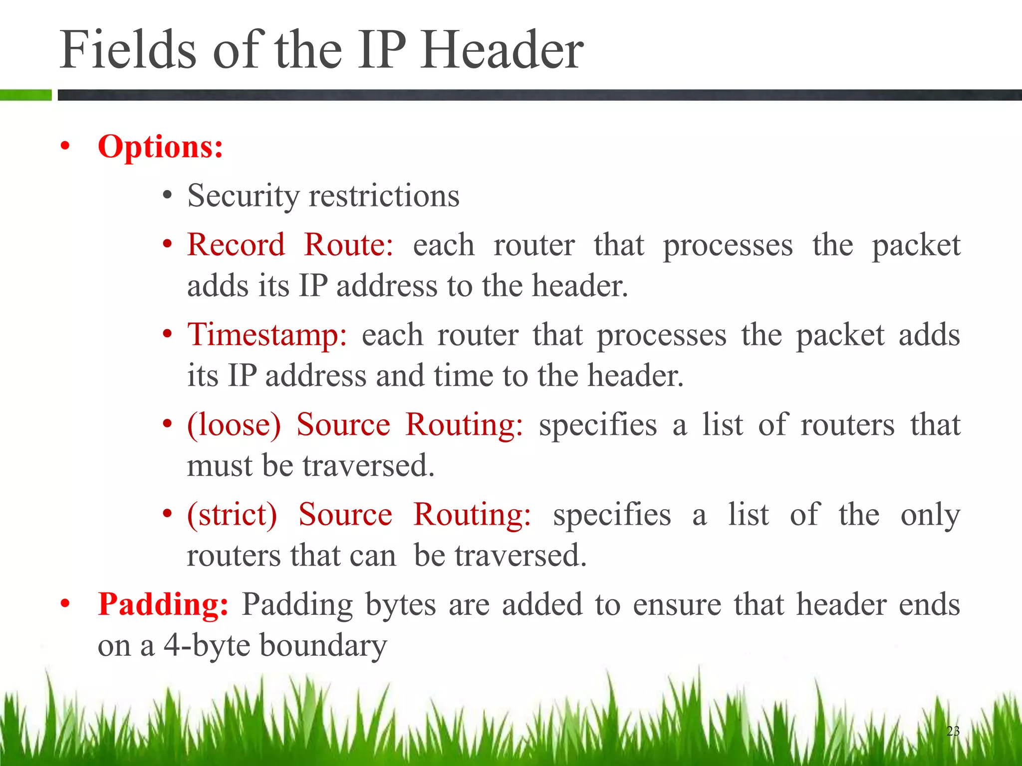 Fields of the IP Header
• Options:
• Security restrictions
• Record Route: each router that processes the packet
adds its IP address to the header.
• Timestamp: each router that processes the packet adds
its IP address and time to the header.
• (loose) Source Routing: specifies a list of routers that
must be traversed.
• (strict) Source Routing: specifies a list of the only
routers that can be traversed.
• Padding: Padding bytes are added to ensure that header ends
on a 4-byte boundary
23
 