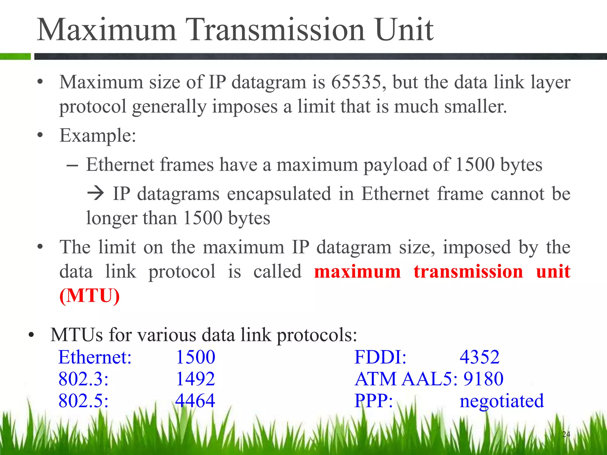 Maximum Transmission Unit
• Maximum size of IP datagram is 65535, but the data link layer
protocol generally imposes a limit that is much smaller.
• Example:
– Ethernet frames have a maximum payload of 1500 bytes
 IP datagrams encapsulated in Ethernet frame cannot be
longer than 1500 bytes
• The limit on the maximum IP datagram size, imposed by the
data link protocol is called maximum transmission unit
(MTU)
24
• MTUs for various data link protocols:
Ethernet: 1500 FDDI: 4352
802.3: 1492 ATM AAL5: 9180
802.5: 4464 PPP: negotiated
 