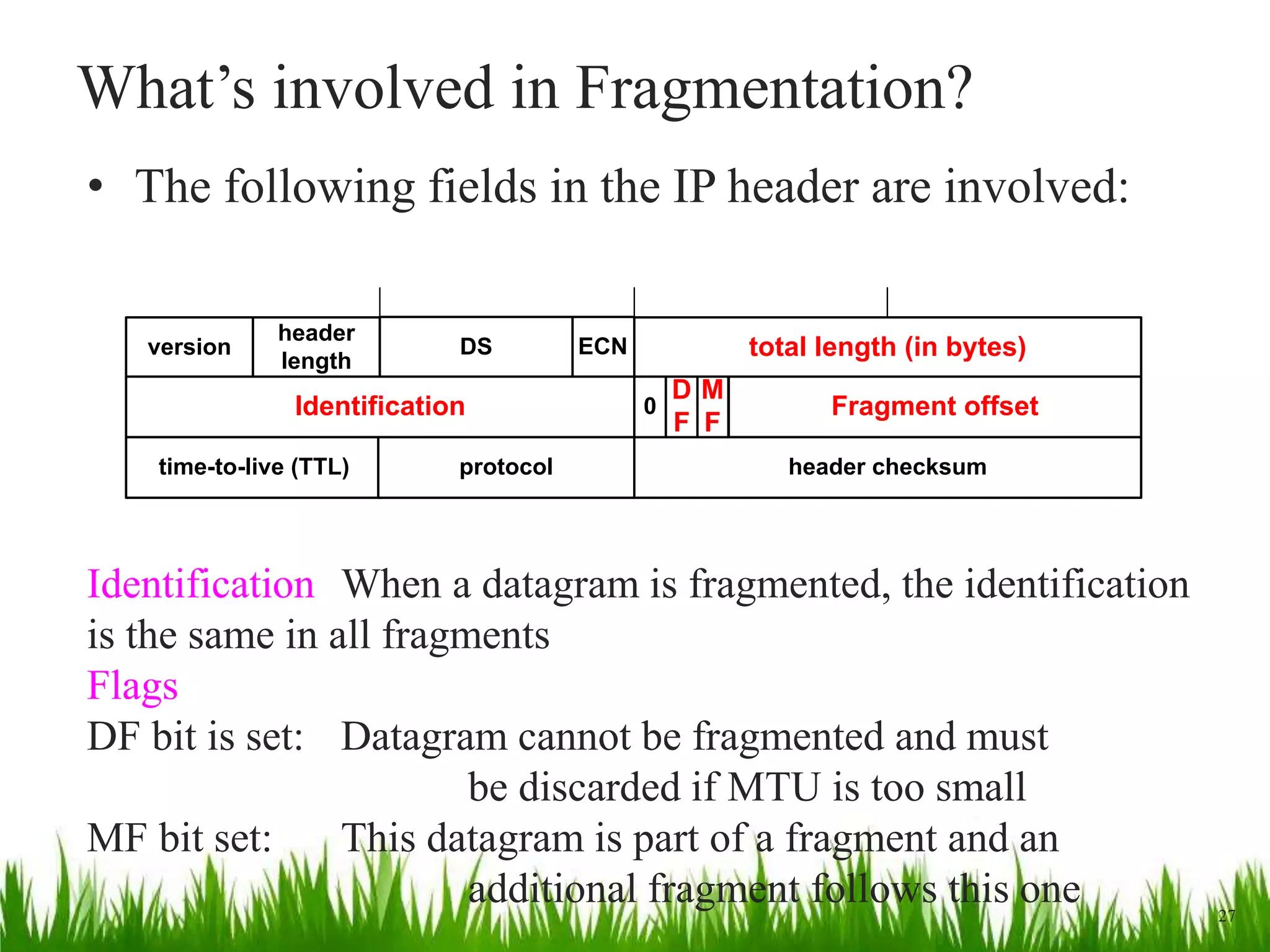 What’s involved in Fragmentation?
• The following fields in the IP header are involved:
ECNversion
header
length
DS total length (in bytes)
Identification Fragment offset
time-to-live (TTL) protocol header checksum
0
M
F
D
F
27
Identification When a datagram is fragmented, the identification
is the same in all fragments
Flags
DF bit is set: Datagram cannot be fragmented and must
be discarded if MTU is too small
MF bit set: This datagram is part of a fragment and an
additional fragment follows this one
 