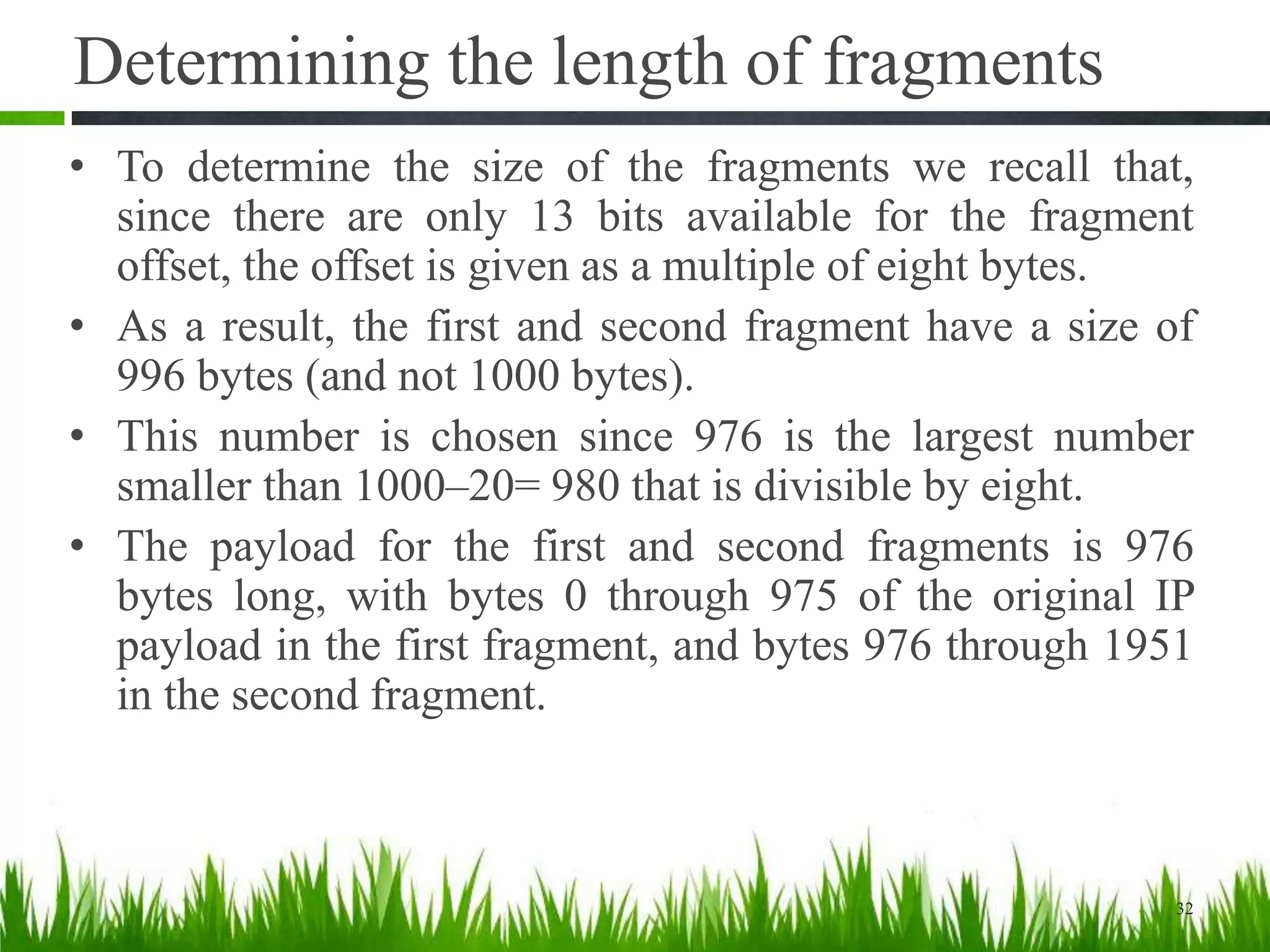 Determining the length of fragments
• To determine the size of the fragments we recall that,
since there are only 13 bits available for the fragment
offset, the offset is given as a multiple of eight bytes.
• As a result, the first and second fragment have a size of
996 bytes (and not 1000 bytes).
• This number is chosen since 976 is the largest number
smaller than 1000–20= 980 that is divisible by eight.
• The payload for the first and second fragments is 976
bytes long, with bytes 0 through 975 of the original IP
payload in the first fragment, and bytes 976 through 1951
in the second fragment.
32
 