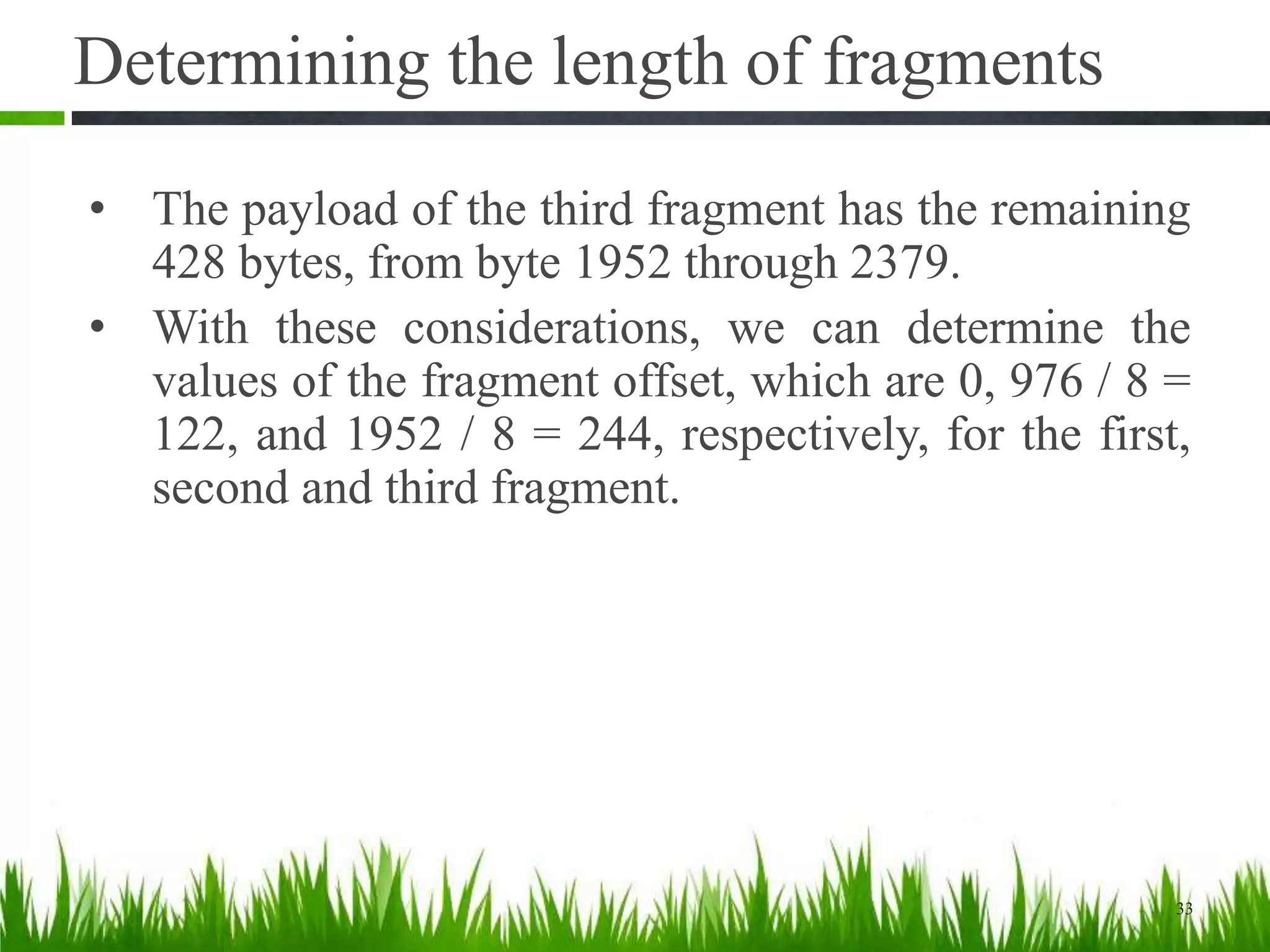 • The payload of the third fragment has the remaining
428 bytes, from byte 1952 through 2379.
• With these considerations, we can determine the
values of the fragment offset, which are 0, 976 / 8 =
122, and 1952 / 8 = 244, respectively, for the first,
second and third fragment.
33
Determining the length of fragments
 