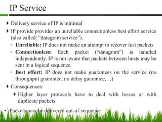 IP Service
 Delivery service of IP is minimal
 IP provide provides an unreliable connectionless best effort service
(also called: “datagram service”).
◦ Unreliable: IP does not make an attempt to recover lost packets
◦ Connectionless: Each packet (“datagram”) is handled
independently. IP is not aware that packets between hosts may be
sent in a logical sequence
◦ Best effort: IP does not make guarantees on the service (no
throughput guarantee, no delay guarantee,…)
 Consequences:
 Higher layer protocols have to deal with losses or with
duplicate packets
• Packets may be delivered out-of-sequence
12
 