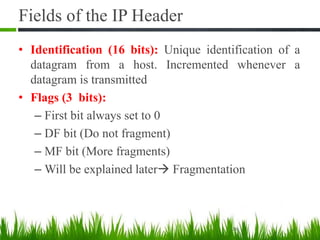 Fields of the IP Header
• Identification (16 bits): Unique identification of a
datagram from a host. Incremented whenever a
datagram is transmitted
• Flags (3 bits):
– First bit always set to 0
– DF bit (Do not fragment)
– MF bit (More fragments)
– Will be explained later Fragmentation
20
 