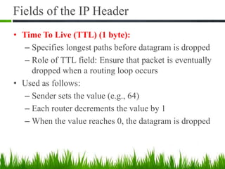 Fields of the IP Header
• Time To Live (TTL) (1 byte):
– Specifies longest paths before datagram is dropped
– Role of TTL field: Ensure that packet is eventually
dropped when a routing loop occurs
• Used as follows:
– Sender sets the value (e.g., 64)
– Each router decrements the value by 1
– When the value reaches 0, the datagram is dropped
21
 