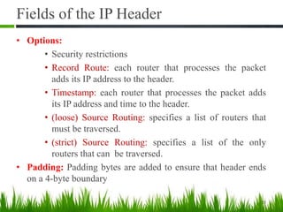 Fields of the IP Header
• Options:
• Security restrictions
• Record Route: each router that processes the packet
adds its IP address to the header.
• Timestamp: each router that processes the packet adds
its IP address and time to the header.
• (loose) Source Routing: specifies a list of routers that
must be traversed.
• (strict) Source Routing: specifies a list of the only
routers that can be traversed.
• Padding: Padding bytes are added to ensure that header ends
on a 4-byte boundary
23
 