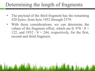 • The payload of the third fragment has the remaining
428 bytes, from byte 1952 through 2379.
• With these considerations, we can determine the
values of the fragment offset, which are 0, 976 / 8 =
122, and 1952 / 8 = 244, respectively, for the first,
second and third fragment.
33
Determining the length of fragments
 