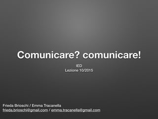 Comunicare? comunicare!
IED
Lezione 10/2015
Frieda Brioschi / Emma Tracanella
frieda.brioschi@gmail.com / emma.tracanella@gmail.com
 