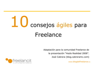 10   consejos ágiles para
      Freelances

             Adaptación para la comunidad Freelance de
                  la presentación “Hazlo Realidad 2008”.
                      José Cabrera (blog.cabreramc.com)


       www.blogdelfreelance.com
 