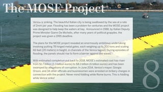 The MOSE Project
8
Venice is sinking. The beautiful Italian city is being swallowed by the sea at a rate
of 2mm per year. Flooding has been a problem for centuries and the MOSE project
was designed to help keep the waters at bay.  Announced in 1988, by Italian Deputy
Prime Minister Gianni De Michelis, after many years of political grapples, the
project was given a 1995 deadline.
The plans for the MOSE project revealed an enormously ambitious undertaking
involving putting 78 hinged metal gates, each weighing up to 300 tons and scaling
66 feet (20 meters) in height, in channels of the Venice lagoon. During episodes of
flooding, the panels should rise to form a barrier against the waves.
With estimated completion put back to 2018, MOSE’s estimated cost has risen
from $1.7 billion (1.3 billion euros) to $8.1 billion (6 billion euros) and has been
swamped by allegations of corruption. In June 2014, Venice’s mayor, Giorgio
Orsoni, and 34 other officials and businessmen were arrested on bribery charges in
connection with the project. Never mind fiddling while Rome burns. This is fiddling
while Venice sinks!
GettyImages-459681560
 