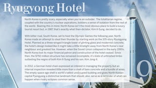 Ryugyong Hotel
9
North Korea is pretty scary, especially when you’re an outsider.  The totalitarian regime,
coupled with the country’s nuclear aspirations, bolsters a sense of isolation from the rest of
the world.  Bearing this in mind, North Korea isn’t the most obvious place to build a luxury
tourist resort but, in 1987, that’s exactly what then-dictator, Kim Il-Sung, decided to do.
With bitter rival, South Korea, set to host the Olympic Games the following year, North
Korea made an attempt to steal their thunder by starting work on the 105-story Ryungyong
Hotel. Planned as a three-winged triangle tower of glinting glass and modernist concrete,
the hotel’s design looked like it might take a little limelight away from North Korea’s near
neighbour and greatest foe. However, when the Soviet Union collapsed in the early 1990s,
North Korea lost its major financial patron and construction of the hotel ceased. Since
then, the $750 million structure has remained incomplete, it’s state of unfinished limbo
outlasting the reigns of both Kim Il-Sung and his son, Kim Jong-Il.
In 2012, a German hotel chain expressed an interest in managing the property but an
internal inspection revealed little more than a shell of bare concrete and a bundle of wires.
The empty space-age shell is world’s tallest unoccupied building and gives North Korean
capital Pyongyang a distinctive landmark that should, also, serve as a reminder of what can
happen when rivalry eclipses common sense.
 