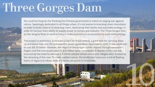 Three Gorges Dam
0
You could be forgiven for thinking the Chinese government is intent on waging war against
nature. Seemingly dedicated to all things urban, it’s not averse to knocking down mountains
in order to build cities or to diverting rivers, destroying their banks and associate ecology, in
order to harness their ability to supply power to homes and industry. The Three Gorges Dam,
on the Yangtze River in central China’s Hubei province, is no exception to such methodology.
The project is enormous. It includes a dam for flood control, a giant lock for carrying ships
up and down river and 26 hydroelectric power generators. Approved in 1992, it was predicted
to cost $8.35 billion. However, the reigns of the budget rapidly slipped through someone’s
fingers and the cost quadrupled to $37 billion upon completion. A degree of the cost was
incurred by the need to rehouse 1.3 million people whose towns and villages were flooded by
the rerouting of the river. To make matters worse, the landlocked reservoir is full of floating
layers of algae and refuse while it’s banks are prone to landslides. 
 