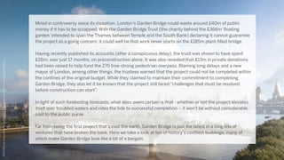 Mired in controversy since its inception, London’s Garden Bridge could waste around £40m of public
money if it has to be scrapped. With the Garden Bridge Trust (the charity behind the £366m ‘floating
garden’ intended to span the Thames between Temple and the South Bank) declaring it cannot guarantee
the project as a going concern, it could well be that work never starts on the £185m plant-filled bridge.  
Having recently published its accounts (after a conspicuous delay), the trust was shown to have spent
£26m, over just 17 months, on preconstruction alone. It was also revealed that £13m in private donations
had been raised to help fund the 270 tree-strong pedestrian overpass. Blaming long delays and a new
mayor of London, among other things, the trustees warned that the project could not be completed within
the confines of the original budget. While they claimed to maintain their commitment to completing
Garden Bridge, they also let it be known that the project still faced “challenges that must be resolved
before construction can start”.  
In light of such foreboding forecasts, what does seem certain is that - whether or not the project elevates
itself over troubled waters and rides the tide to successful completion – it won’t be without considerable
cost to the public purse.
Far from being the first project that’s cost the earth, Garden Bridge is just the latest in a long line of
ventures that have broken the bank. Here we take a look at ten of history’s costliest buildings, many of
which make Garden Bridge look like a bit of a bargain.
http://d.ibtimes.co.uk/en/full/1412928/london-garden-bridge.jpg
 