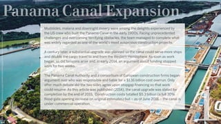 Panama Canal Expansion
https://assets.wired.com/photos/w_1100/wp-content/uploads/2017/01/Panama-Canal-Expansion-Project.jpg
Mudslides, malaria and downright misery were among the delights experienced by
the US crew who built the Panama Canal in the early 1900s. Facing unprecedented
challenges and overcoming terrifying obstacles, the team managed to complete what
was widely regarded as one of the world’s most auspicious construction projects.
A century later, a substantial upgrade was planned so the canal could serve more ships
and double the cargo travel to and from the Western Hemisphere. As soon as work
began, so did tensions arise and, in early 2014, an argument about funding stopped
work for two weeks. 
The Panama Canal Authority and a consortium of European construction firms began
argument over who was responsible and liable for a $1.16 billion cost overrun. Only
after much debate did the two sides agree upon stopgap financing so that work
could resume. As this article was published (2014), the canal upgrade was slated for
completion by the end of 2015.  Construction costs totalled $5.3 billion (a full 30%
flood-gate opening increase on original estimates) but – as of June 2016 – the canal is
under commercial operation.
 