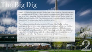 The Big Dig
In early 1990s traffic in the centre of Boston was a nightmare. On the main highway,
cars were backed up 10 hours a day and cost the local economy $500 million each
year. In an effort to combat the traffic chaos, the Central Artery/Tunnel Project, or
Big Dig, was launched in 1991. The ambitious project involved replacing the six-lane
highway with an underground road of eight to 10 lanes.
The most expensive construction project in US history, the Big Dig involved
building a number of other major bridges, roads and tunnels, with one of the latter
running under Boston Harbour. Scheduled for completion in in 1998, the project
was completed nearly 10 years late in 2007. Originally predicted to cost $2.6 billion
expenditure eventually amounted to $14.8. Because of interest due on borrowed
funding, it’s estimated that the actual cost is closer to $22 billion.
Traffic has sped up in the centre of Boston and the city looks a lot better for it.
However, living in the fast lane certainly isn’t cheap.
2
 