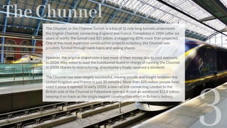 The Chunnel
The Chunnel, or the Channel Tunnel, is a trio of 31 mile long tunnels underneath
the English Channel, connecting England and France. Completed in 1994 (after six
years of work), the tunnel cost $21 billion, a staggering 80% more than projected.
One of the most expensive construction projects in history, the Chunnel was
privately funded through bank loans and selling shares.
However, the original shareholders lost most of their money due to cost overruns.
In 2004, they voted to oust the Eurotunnel board in charge of running the Chunnel.
In 2009, thanks to restructuring, shareholders finally received a dividend.
The Chunnel has been largely successful, moving people and freight between the
United Kingdom and France in just 35 minutes. More than 325 million people have
used it since it opened. In early 2009, a new rail link connecting London to the
British side of the Chunnel in Folkestone opened. It cost an additional $13.8 billion,
keeping it on track as the single biggest construction effort in Britain’s history.
3
 