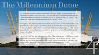 The Millennium Dome
4
It’s, perhaps, amazing how infrequently the Garden Bridge is mentioned in the
same sentence as London’s ill-fated (and pretty embarrassing) Millennium Dome. 
Designed as a venue for the city’s celebrations, as we began the 21st century, the
dome was controversial from its inception in the mid-1990s.
Throughout the planning and construction phases, costs rose steadily and the UK
government kept having to open the coffers and hand out increased public funds.   
In the end, it cost £789 million pounds to build (instead of a budget of £758 million
pounds). The financial disaster was further underlined by ticket sales falling well
below estimates.
Happily, in 2007, the dome was renamed the O2 and became a 20,000 seat concert
arena at an additional cost of 600 million pounds. The O2 Arena is now a very
popular and lucrative venue which is probably some consolation to the team who
brought what was little more than a millennium white elephant to life.
 