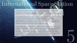 International Space Station
5
The construction industry is tough enough on earth. Schedules, budgets and
estimating are hard enough when your feet are planted firmly on the ground.
Imagine how much tougher all these become when your project is, literally, in orbit?  
An orbital laboratory that’s a joint effort between Russia, Europe, Japan, Canada
and the U.S the International Space Station (ISS) project was so complex and
challenging that it was already four years behind schedule when work began in
1998.  Furthermore, its original estimated cost of $17.4 billion ultimately grew to
$160 billion, with the US kicking in $100 billion of that total.
On top of that expenditure, operating costs for the ISS are out of this world, with
the US contribution amounting to $3 billion each year. With only a limited lifespan
(previously set to end in 2020), the costs to the taxpayer seem even greater.
However, In January 2014, the Obama administration announced that it would
extend the station’s operation until at least 2024. Even with an extended tenure,
the ISS is likely to remain the single most expensive structure ever built.
 