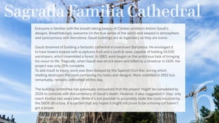 Sagrada Familia Cathedral
6
Everyone is familiar with the breath taking beauty of Catalan architect Antoni Gaudi’s
designs. Breathtakingly awesome (in the true sense of the word) and seeped in atmosphere
and synonymous with Barcelona, Gaudi buildings are as legendary as they are iconic.
Gaudi dreamed of building a fantastic cathedral in downtown Barcelona. He envisaged it
to have towers topped with sculptures fruit and a central nave, capable of holding 14,000
worshipers, which resembled a forest. In 1883, work began on the ambitious task of bringing
his vision to life. Tragically, when Gaudi was struck down and killed by a streetcar in 1926, the
project was only 15% complete.
To add insult to injury, work was then delayed by the Spanish Civil War, during which
shelling destroyed the room containing his notes and designs. Work restarted in 1952 but,
remarkably, remains unfinished till this day.
The building committee has previously announced that the project ‘might’ be completed by
2026 to coincide with the centenary of Gaudi’s death. However, it also suggested it ‘may’ only
reach fruition two years later. While it’s not possible to accurately state the costs incurred by
the 560ft structure, it is certain that any hopes it might not prove to be a money-pit haven’t
got a prayer.
 