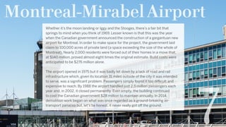Montreal-Mirabel Airport
7
Whether it’s the moon landing or Iggy and the Stooges, there’s a fair bit that
springs to mind when you think of 1969. Lesser known is that this was the year
when the Canadian government announced the construction of a gargantuan new
airport for Montreal. In order to make space for the project, the government laid
claim to 100,000 acres of private land (a space exceeding the size of the whole of
Montreal). Nearly 2,000 residents were forced out of their homes in a move that,
at $140 million, proved almost eight times the original estimate. Build costs were
anticipated to be $276 million alone.
The airport opened in 1975 but it was badly let down by a lack of road and rail
infrastructure which, given its location 31 miles outside of the city it was intended
to serve, was a significant problem. Passengers simply found it too difficult and
expensive to reach. By 1988 the airport handled just 2.5 million passengers each
year and, in 2002, it closed permanently. Even empty, the building continued
to cost the Canadian government $28 million to maintain annually. In 2014,
demolition work began on what was once regarded as a ground-breaking air-
transport panacea but, let’s be honest, it never really got off the ground.  
 