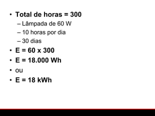 • Total de horas = 300
    – Lâmpada de 60 W
    – 10 horas por dia
    – 30 dias
•   E = 60 x 300
•   E = 18.000 Wh
•   ou
•   E = 18 kWh
 