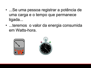 • ...Se uma pessoa registrar a potência de
  uma carga e o tempo que permanece
  ligada...
• ...teremos o valor da energia consumida
  em Watts-hora.




      W
 