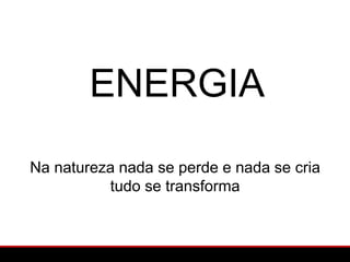 ENERGIA
Na natureza nada se perde e nada se cria
          tudo se transforma
 