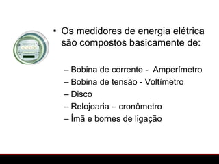 • Os medidores de energia elétrica
  são compostos basicamente de:

  – Bobina de corrente - Amperímetro
  – Bobina de tensão - Voltímetro
  – Disco
  – Relojoaria – cronômetro
  – Ímã e bornes de ligação
 