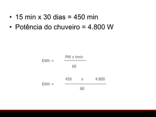 • 15 min x 30 dias = 450 min
• Potência do chuveiro = 4.800 W



                  PW x tmin
          EWh =
                        60


                  450        x    4.800
          EWh =
                             60
 