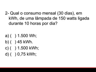 2- Qual o consumo mensal (30 dias), em
  kWh, de uma lâmpada de 150 watts ligada
  durante 10 horas por dia?

a) (   ) 1.500 Wh;
b) (   ) 45 kWh.
c) (   ) 1.500 kWh;
d) (   ) 0,75 kWh;
 