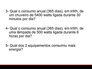 3- Qual o consumo anual (365 dias), em kWh, de
  um chuveiro de 5400 watts ligada durante 30
  minutos por dia?

4- Qual o consumo anual (365 dias), em kWh, de
  uma lâmpada de 500 watts ligada durante 6
  horas por dia?

5- Qual dos 2 equipamentos consumiu mais
  energia?
 