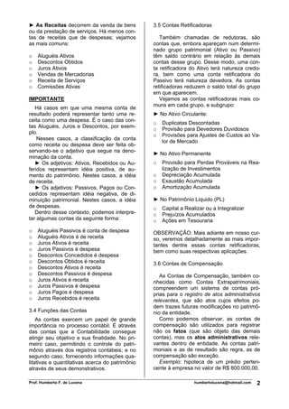 Prof. Humberto F. de Lucena humbertolucena@hotmail.com 2
► As Receitas decorrem da venda de bens
ou da prestação de serviços. Há menos con-
tas de receitas que de despesas; vejamos
as mais comuns:
o Aluguéis Ativos
o Descontos Obtidos
o Juros Ativos
o Vendas de Mercadorias
o Receita de Serviços
o Comissões Ativas
IMPORTANTE
Há casos em que uma mesma conta de
resultado poderá representar tanto uma re-
ceita como uma despesa. É o caso das con-
tas Aluguéis, Juros e Descontos, por exem-
plo.
Nesses casos, a classificação da conta
como receita ou despesa deve ser feita ob-
servando-se o adjetivo que segue na deno-
minação da conta.
► Os adjetivos: Ativos, Recebidos ou Au-
feridos representam idéia positiva, de au-
mento do patrimônio. Nestes casos, a idéia
de receita.
► Os adjetivos: Passivos, Pagos ou Con-
cedidos representam idéia negativa, de di-
minuição patrimonial. Nestes casos, a idéia
de despesas.
Dentro desse contexto, podemos interpre-
tar algumas contas da seguinte forma:
o Aluguéis Passivos é conta de despesa
o Aluguéis Ativos é de receita
o Juros Ativos é receita
o Juros Passivos é despesa
o Descontos Concedidos é despesa
o Descontos Obtidos é receita
o Descontos Ativos é receita
o Descontos Passivos é despesa
o Juros Ativos é receita
o Juros Passivos é despesa
o Juros Pagos é despesa
o Juros Recebidos é receita
3.4 Funções das Contas
As contas exercem um papel de grande
importância no processo contábil. É através
das contas que a Contabilidade consegue
atingir seu objetivo e sua finalidade. No pri-
meiro caso, permitindo o controle do patri-
mônio através dos registros contábeis; e no
segundo caso, fornecendo informações qua-
litativas e quantitativas acerca do patrimônio
através de seus demonstrativos.
3.5 Contas Retificadoras
Também chamadas de redutoras, são
contas que, embora apareçam num determi-
nado grupo patrimonial (Ativo ou Passivo)
têm saldo contrário em relação às demais
contas desse grupo. Desse modo, uma con-
ta retificadora do Ativo terá natureza credo-
ra, bem como uma conta retificadora do
Passivo terá natureza devedora. As contas
retificadoras reduzem o saldo total do grupo
em que aparecem.
Vejamos as contas retificadoras mais co-
muns em cada grupo, e subgrupo:
► No Ativo Circulante:
o Duplicatas Descontadas
o Provisão para Devedores Duvidosos
o Provisões para Ajustes de Custos ao Va-
lor de Mercado
► No Ativo Permanente
o Provisão para Perdas Prováveis na Rea-
lização de Investimentos
o Depreciação Acumulada
o Exaustão Acumulada
o Amortização Acumulada
► No Patrimônio Liquido (PL)
o Capital a Realizar ou a Integralizar
o Prejuízos Acumulados
o Ações em Tesouraria
OBSERVAÇÃO: Mais adiante em nosso cur-
so, veremos detalhadamente as mais impor-
tantes dentre essas contas retificadoras,
bem como suas respectivas aplicações.
3.6 Contas de Compensação
As Contas de Compensação, também co-
nhecidas como Contas Extrapatrimoniais,
compreendem um sistema de contas pró-
prias para o registro de atos administrativos
relevantes, que são atos cujos efeitos po-
dem trazes futuras modificações no patrimô-
nio da entidade.
Como podemos observar, as contas de
compensação são utilizados para registrar
não os fatos (que são objeto das demais
contas), mas os atos administrativos rele-
vantes dentro de entidade. As contas patri-
moniais e as de resultado são regra, as de
compensação são exceção.
Exemplo: hipoteca de um prédio perten-
cente à empresa no valor de R$ 800.000,00.
 