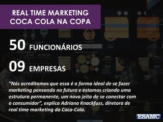 REAL TIME MARKETING
COCA COLA NA COPA
50 FUNCIONÁRIOS
09 EMPRESAS
“Nós acreditamos que essa é a forma ideal de se fazer
marketing pensando no futuro e estamos criando uma
estrutura permanente, um novo jeito de se conectar com
o consumidor”, explica Adriana Knackfuss, diretora de
real time marketing da Coca-Cola.
 