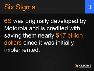 Six Sigma
6S was originally developed by
Motorola and is credited with
saving them nearly $17 billion
dollars since it was...